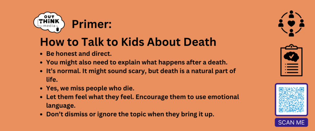 Outthink Primer: How to talk to kids about death. Be honest and direct.
You might also need to explain what happens after a death.
It’s normal. It might sound scary, but death is a natural part of life.
Yes, we miss people who die.
Let them feel what they feel. Encourage them to use emotional language.
Don’t dismiss or ignore the topic when they bring it up. 